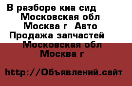В разборе киа сид 2012 - Московская обл., Москва г. Авто » Продажа запчастей   . Московская обл.,Москва г.